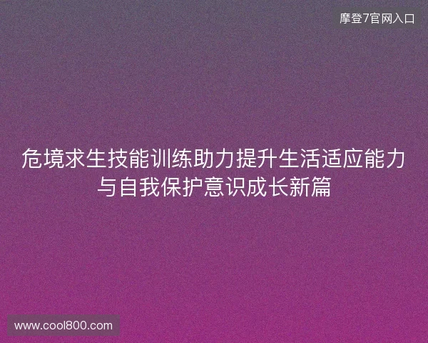 危境求生技能训练助力提升生活适应能力与自我保护意识成长新篇 危境求生技能训练助力提升生活适应能力与自我保护意识成长新篇