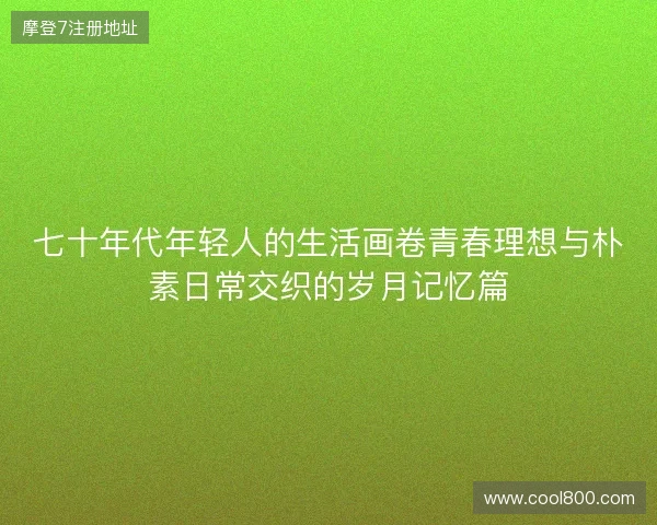 七十年代年轻人的生活画卷青春理想与朴素日常交织的岁月记忆篇 七十年代年轻人的生活画卷青春理想与朴素日常交织的岁月记忆篇