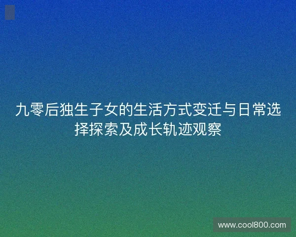 九零后独生子女的生活方式变迁与日常选择探索及成长轨迹观察 九零后独生子女的生活方式变迁与日常选择探索及成长轨迹观察