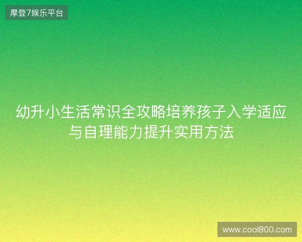 幼升小生活常识全攻略培养孩子入学适应与自理能力提升实用方法 幼升小生活常识全攻略培养孩子入学适应与自理能力提升实用方法
